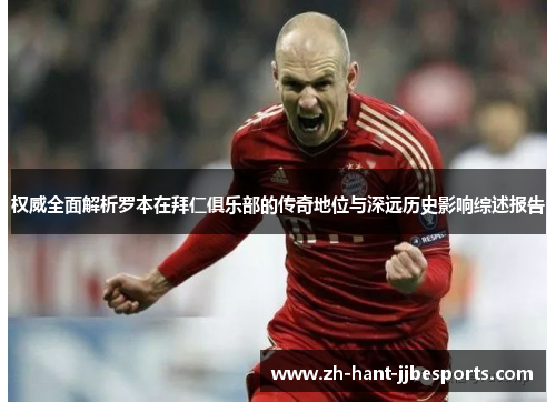 权威全面解析罗本在拜仁俱乐部的传奇地位与深远历史影响综述报告