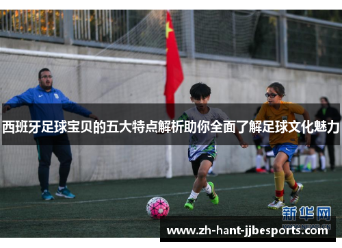 西班牙足球宝贝的五大特点解析助你全面了解足球文化魅力